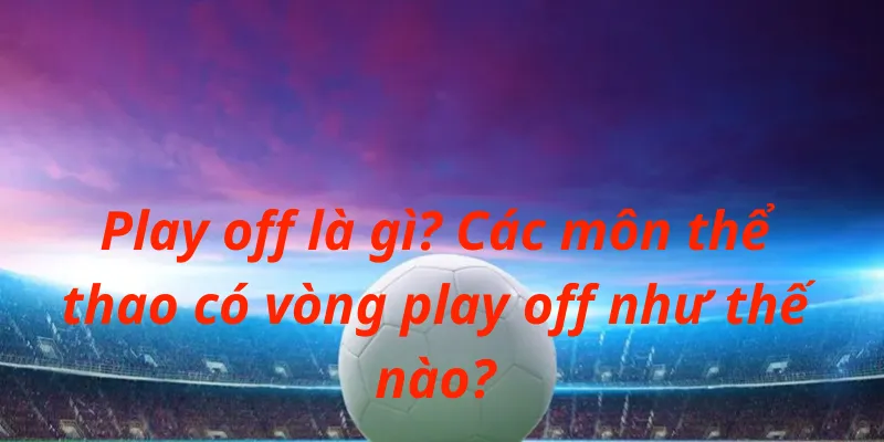 Các môn thể thao có vòng play off như thế nào?